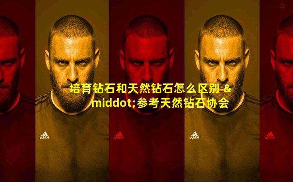 培育钻石和天然钻石怎么区别 ·参考天然钻石协会